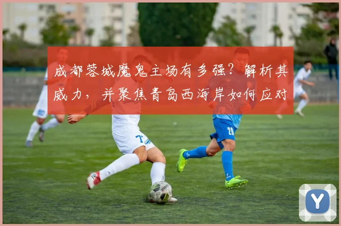 成都蓉城魔鬼主场有多强？解析其威力，并聚焦青岛西海岸如何应对伤病潮考验