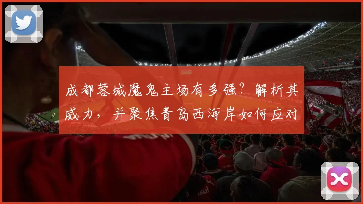 成都蓉城魔鬼主场有多强?解析其威力,并聚焦青岛西海岸如何应对伤病潮考验