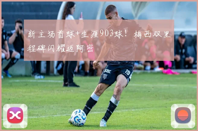 新主场首球+生涯903球！梅西双里程碑闪耀迈阿密