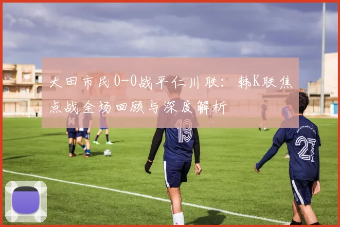 大田市民0-0战平仁川联:韩K联焦点战全场回顾与深度解析