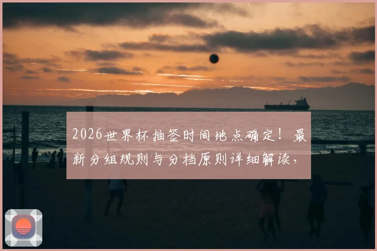 2026世界杯抽签时间地点确定!最新分组规则与分档原则详细解读,教你轻松看懂抽签结果