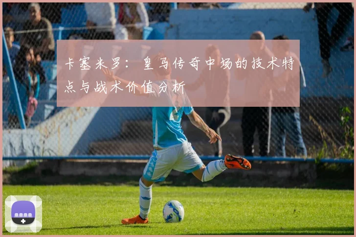 卡塞米罗：皇马传奇中场的技术特点与战术价值分析