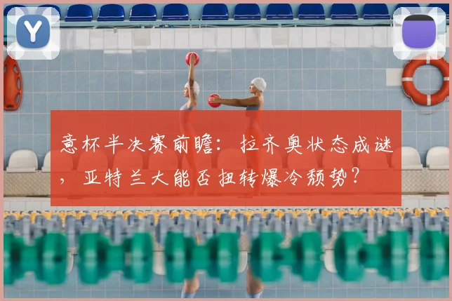 意杯半决赛前瞻:拉齐奥状态成谜,亚特兰大能否扭转爆冷颓势?