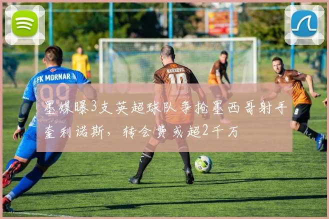 墨媒曝3支英超球队争抢墨西哥射手奎利诺斯,转会费或超2千万