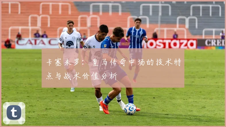 卡塞米罗:皇马传奇中场的技术特点与战术价值分析
