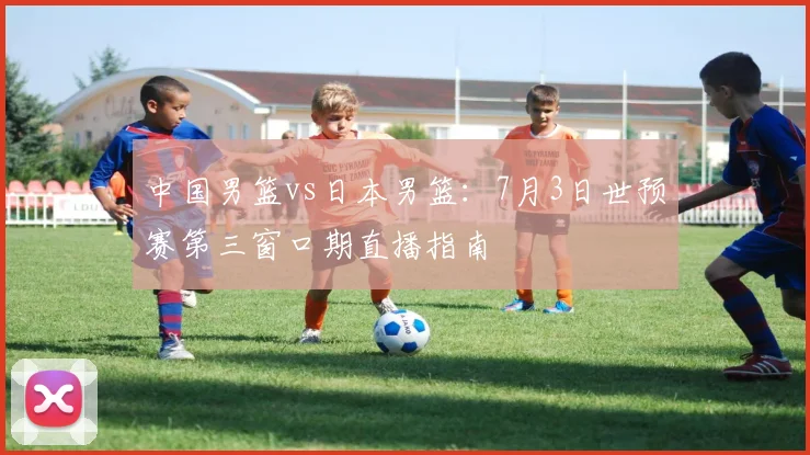 中国男篮vs日本男篮:7月3日世预赛第三窗口期直播指南
