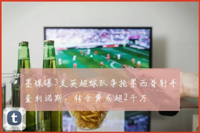 墨媒曝3支英超球队争抢墨西哥射手奎利诺斯，转会费或超2千万
