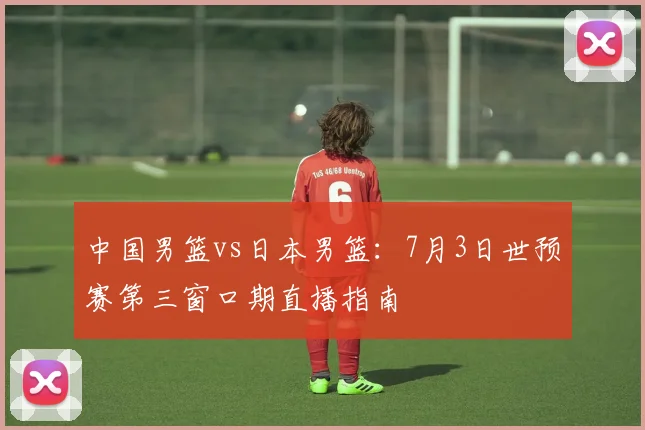 中国男篮vs日本男篮：7月3日世预赛第三窗口期直播指南