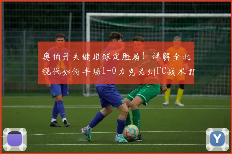 奥伯丹关键进球定胜局！详解全北现代如何半场1-0力克光州FC战术打法